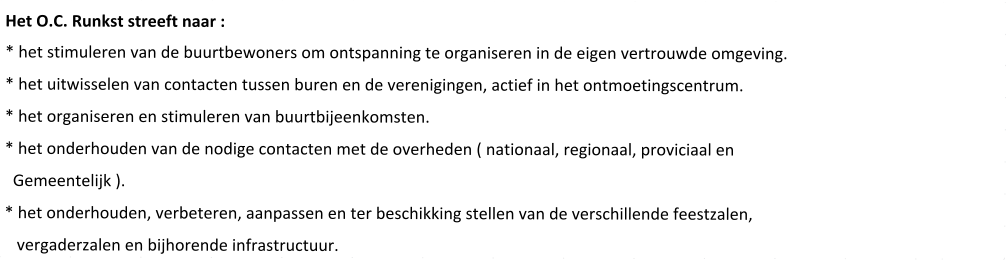 Het O.C. Runkst streeft naar : * het stimuleren van de buurtbewoners om ontspanning te organiseren in de eigen vertrouwde omgeving. * het uitwisselen van contacten tussen buren en de verenigingen, actief in het ontmoetingscentrum. * het organiseren en stimuleren van buurtbijeenkomsten. * het onderhouden van de nodige contacten met de overheden ( nationaal, regionaal, proviciaal en   Gemeentelijk ). * het onderhouden, verbeteren, aanpassen en ter beschikking stellen van de verschillende feestzalen,    vergaderzalen en bijhorende infrastructuur.