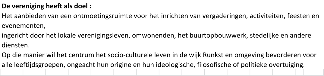 De vereniging heeft als doel : Het aanbieden van een ontmoetingsruimte voor het inrichten van vergaderingen, activiteiten, feesten en evenementen, ingericht door het lokale verenigingsleven, omwonenden, het buurtopbouwwerk, stedelijke en andere diensten. Op die manier wil het centrum het socio-culturele leven in de wijk Runkst en omgeving bevorderen voor alle leeftijdsgroepen, ongeacht hun origine en hun ideologische, filosofische of politieke overtuiging.