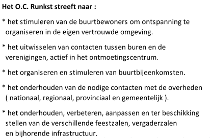 Het O.C. Runkst streeft naar : * het stimuleren van de buurtbewoners om ontspanning te   organiseren in de eigen vertrouwde omgeving. * het uitwisselen van contacten tussen buren en de   verenigingen, actief in het ontmoetingscentrum. * het organiseren en stimuleren van buurtbijeenkomsten. * het onderhouden van de nodige contacten met de overheden   ( nationaal, regionaal, provinciaal en gemeentelijk ). * het onderhouden, verbeteren, aanpassen en ter beschikking   stellen van de verschillende feestzalen, vergaderzalen   en bijhorende infrastructuur.